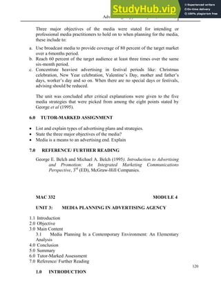 Advertising Copy and Layout (MAC 332) 2013
120
Three major objectives of the media were stated for intending or
professional media practitioners to hold on to when planning for the media,
these include to:
a. Use broadcast media to provide coverage of 80 percent of the target market
over a 6months period.
b. Reach 60 percent of the target audience at least three times over the same
six-month period.
c. Concentrate heaviest advertising in festival periods like: Christmas
celebration, New Year celebration, Valentine’s Day, mother and father’s
days, worker’s day and so on. When there are no special days or festivals,
advising should be reduced.
The unit was concluded after critical explanations were given to the five
media strategies that were picked from among the eight points stated by
George et al (1995).
6.0 TUTOR-MARKED ASSIGNMENT
 List and explain types of advertising plans and strategies.
 State the three major objectives of the media?
 Media is a means to an advertising end. Explain
7.0 REFERENCE/ FURTHER READING
George E. Belch and Michael A. Belch (1995). Introduction to Advertising
and Promotion: An Integrated Marketing Communications
Perspective, 3rd
(ED), McGraw-Hill Companies.
MAC 332 MODULE 4
UNIT 3: MEDIA PLANNING IN ADVERTISING AGENCY
1.1 Introduction
2.0 Objective
3.0 Main Content
3.1 Media Planning In a Contemporary Environment: An Elementary
Analysis
4.0 Conclusion
5.0 Summary
6.0 Tutor-Marked Assessment
7.0 Reference/ Further Reading
1.0 INTRODUCTION
 