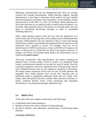 Advertising Copy and Layout (MAC 332) 2013
121
Marketing communications has two fundamental task, these are message
creation and message dissemination. Media planning supports message
dissemination. It also helps to determine which media to be used, whether
television programs, newspapers, bus-stop posters, in-store displays, banner
advertisements on the Web, or a flyer on Facebook. Media planning also
tells when and where to use media in order to reach a desired audience. In a
nut-shell, media planning refers to the process of selecting media time and
space to disseminate advertising messages in order to accomplish
marketing objectives.
Often, media planners perceive their job role from the perspective of a
brand contact lieu of focusing only on the medium used to disseminate their
messages. Media planners also pay attention to how to create and manage
brand contact, which is any planned and unplanned form of exposure to and
interaction with a product or service. For example, when you see an
advertisement for MTN on television, or hear an ETISALAT slogan on the
radio, or being told by a friend that her iPod is the greatest invention, or
sample a new flavor of Lucozade energy drink at the supermarket, you are
experiencing brand contact.
Television commercials, radio advertisement, and product sampling are
planned forms of brand contact. Word of mouth is an unplanned brand
contact, and advertisers normally do not plan for word of mouth. From the
consumer's perspective, however, unplanned forms of brand contact may be
more influential because they are less suspicious compared to advertising.
The brand contact perspective shows how the role of media planners has
expanded. First, media planners have moved from focusing only on
traditional media to integrating traditional media and new media. New
media, cable and satellite television, satellite radio, business-to-business e-
media, consumer Internet, movie screen advertising and videogame
advertising etc. are playing increasingly significant roles.
2.0 OBJECTIVE
At the end of this unit, students would achieve the followings:
 Comprehend what media planning is
 Identify and know the various elements of media planning
 Be able to identify and understand characteristics of advertising media
planning
3.0 MAIN CONTENT
 
