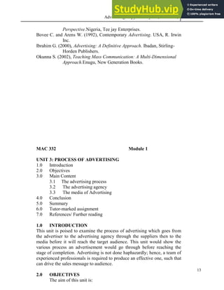 Advertising Copy and Layout (MAC 332) 2013
13
Perspective.Nigeria, Tee jay Enterprises.
Bovee C. and Arens W. (1992), Contemporary Advertising. USA, R. Irwin
Inc.
Ibrahim G. (2000), Advertising: A Definitive Approach. Ibadan, Stirling-
Horden Publishers.
Okunna S. (2002), Teaching Mass Communication: A Multi-Dimensional
Approach.Enugu, New Generation Books.
MAC 332 Module 1
UNIT 3: PROCESS OF ADVERTISING
1.0 Introduction
2.0 Objectives
3.0 Main Content
3.1 The advertising process
3.2 The advertising agency
3.3 The media of Advertising
4.0 Conclusion
5.0 Summary
6.0 Tutor-marked assignment
7.0 References/ Further reading
1.0 INTRODUCTION
This unit is poised to examine the process of advertising which goes from
the advertiser to the advertising agency through the suppliers then to the
media before it will reach the target audience. This unit would show the
various process an advertisement would go through before reaching the
stage of completion. Advertising is not done haphazardly; hence, a team of
experienced professionals is required to produce an effective one, such that
can drive the sales message to audience.
2.0 OBJECTIVES
The aim of this unit is:
 