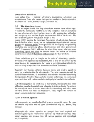 Advertising Copy and Layout (MAC 332) 2013
15
International Advertisers
Also called trans – national advertisers, international advertisers are
companies or firms who extend their product market to foreign countries.
Examples are Toyota, Honda, Google, Microsoft etc.
3.2 The Advertising Agency
These are organizations that help advertisers produce their advert copy.
You may be curious and want to know why companies will not just create
its own advert copy by itself and save costs or why an advertiser will rather
use an agency over another despite the exorbitant bill of the former. The
role of advert agencies will give an insight to this.
Arens (2008) quoting the American Association of Advertising Agencies
has defined an advert agency as ‘an independent organization of creative
people and business people who specialize in developing and preparing
marketing and advertising plans, advertisements and other promotional
tools’. Nwawenne (2003) adds that the advertising agency also purchases
advertising space and time in various media on behalf of different
advertisers or sellers to help them find customers for their products.
These definitions give an insight to the role of advertising agencies.
Because advert agencies are independent, that is they are not owned by the
advertisers or its’ managements, they stand to view the product objectively
and can bring in objective view points to advertisers’ businesses.
Secondly, they harness different business people and creative people to
carry out production jobs for advert copies. They also carry out research for
advertisers (their clients) to determine a most suitable media for advertising
their products. Usually, they negotiate, contract and arrange for commercial
space and time with various media including digital media for their clients.
Advertising agencies are loyal only to their clients, (the advertisers). Their
obligation morally, financially and otherwise is to their clients. Advertisers
in turn rely on them to create more effective advertising and select more
effective media than they can themselves. They employ the services of
advert agencies in their own interests.
Types of Advert Agencies
Advert agencies are usually classified by their geographic range, the types
of services they offer and the types of businesses they do. Hence, they
include:
Geographically, advert agencies are grouped into local; regional and
national agencies; and international agencies. By what services they offer,
advert agencies are grouped into full service agencies and specialized
service agencies.
 