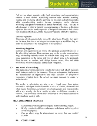 Advertising Copy and Layout (MAC 332) 2013
16
Full service advert agencies offer both advertising and non-advertising
services to their clients. Advertising services offer includes planning,
creating and producing adverts; carrying out research and selecting media
while non-advertising services include packaging, public relations,
producing sales promotion materials, annual reports and so on. This kind of
advert agency is either a General consumer agency or Business to Business
agencies. Specialized service agencies offer specific services to their clients
such as creative boutiques, media buying services and interactive agencies.
In-house Agencies
These are advert agencies fully owned by advertisers. Usually, they carry
out the same function as an independent advert agency would but they are
under the directives of the management of the company.
Advertising Suppliers
Suppliers are organizations or people who produce specialized services to
the advertising business. These services may not be peculiar to advertising
only; advertising certainly cannot do without them. They are a very wide
range depending on the nature and type of advert copy to be produced.
They include: art studios, web design houses, artists, film and video
production, production houses, and research companies.
3.3 The Media of Advertising
The media in advertising refers to vehicles through which advert messages
reach its target audience, the customer. They are an important link between
the manufacturer or organization and their customer or prospective
consumers bringing them the advert messages intended to create or
maintain sales.
The media in advertising are also a very broad range from prints,
electronics, and digital interactive media to out – of – home, direct mail and
other media. Sometimes, advertisers or advert agencies use foreign media
which are actually the local media peculiar to different countries or
cultures. This is because adverts must be carried in a way the audience will
understand and identify with.
SELF ASSESSMENT EXERCISE
 Explain the advertising processing and mention the key players.
 Briefly explain the differences between an In-house and independent
advertising agency.
 Can an advert copy be disseminated on more than one media?
Explain.
4.0 CONCLUSION
 