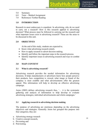 Advertising Copy and Layout (MAC 332) 2013
19
5.0 Summary
6.0 Tutor – Marked Assignment
7.0 References/ Further Reading
1.0 INTRODUCTION
Research in most endeavours is expedient. In advertising, why do we need
to carry out a research? How is this research applied to advertising
decision? What process must be followed in carrying out the research and
what important issues exist in advertising research? These are the areas to
be discussed in this unit.
2.0 OBJECTIVES
At the end of this study, students are expected to;
 Know what advertising research entails.
 How to apply research to advert decision making.
 Identify and follow the important steps in the research process.
 Identify important issues in advertising research and ways to combat
them.
3.0 MAIN CONTENT
3.1 What is advertising research?
Advertising research provides the needed information for advertising
decisions. It helps manufacturers or advertisers know how people perceive
their products, how competition is viewed, what image or brand of the
company is most credible and what advertisements offer the greatest
appeal. This information will help to develop an effective advertising
campaign.
Arens (2005) defines advertising research thus, ‘… it is the systematic
gathering and analysis of information to help develop or evaluate
advertising strategies, individual advertisements and whole campaigns.’
3.1 Applying research to advertising decision making
The purpose of advertising are enormous depending on the advertising
objectives and strategies. Generally Arens has grouped this purpose into
four categories; they are:
a. Advertising strategy research
b. Creative concept research,
c. Pre-testing and
d. Post-testing.
 