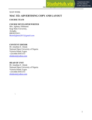 Advertising Copy and Layout (MAC 332) 2013
2
MAIN WORK
MAC 332: ADVERTISING COPY AND LAYOUT
COURSE TEAM
COURSE DEVELOPER/WRITER
Mrs. Agbana, Olubunmi
Kogi State University,
Ayingba.
08036255411
Bunmiagbana2013@gmail.com
CONTENT EDITOR
Dr. Jonathan E. Aliede
National Open University of Nigeria
Victoria Island, Lagos
+234-806-9395-473
aliedeom@yahoo.com
HEAD OF UNIT
Dr. Jonathan E. Aliede
National Open University of Nigeria
Victoria Island, Lagos
+234-806-9395-473
aliedeom@yahoo.com

 