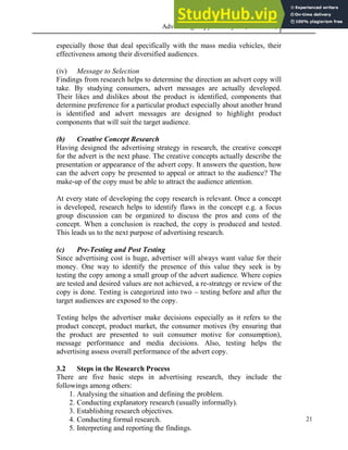Advertising Copy and Layout (MAC 332) 2013
21
especially those that deal specifically with the mass media vehicles, their
effectiveness among their diversified audiences.
(iv) Message to Selection
Findings from research helps to determine the direction an advert copy will
take. By studying consumers, advert messages are actually developed.
Their likes and dislikes about the product is identified, components that
determine preference for a particular product especially about another brand
is identified and advert messages are designed to highlight product
components that will suit the target audience.
(b) Creative Concept Research
Having designed the advertising strategy in research, the creative concept
for the advert is the next phase. The creative concepts actually describe the
presentation or appearance of the advert copy. It answers the question, how
can the advert copy be presented to appeal or attract to the audience? The
make-up of the copy must be able to attract the audience attention.
At every state of developing the copy research is relevant. Once a concept
is developed, research helps to identify flaws in the concept e.g. a focus
group discussion can be organized to discuss the pros and cons of the
concept. When a conclusion is reached, the copy is produced and tested.
This leads us to the next purpose of advertising research.
(c) Pre-Testing and Post Testing
Since advertising cost is huge, advertiser will always want value for their
money. One way to identify the presence of this value they seek is by
testing the copy among a small group of the advert audience. Where copies
are tested and desired values are not achieved, a re-strategy or review of the
copy is done. Testing is categorized into two – testing before and after the
target audiences are exposed to the copy.
Testing helps the advertiser make decisions especially as it refers to the
product concept, product market, the consumer motives (by ensuring that
the product are presented to suit consumer motive for consumption),
message performance and media decisions. Also, testing helps the
advertising assess overall performance of the advert copy.
3.2 Steps in the Research Process
There are five basic steps in advertising research, they include the
followings among others:
1. Analysing the situation and defining the problem.
2. Conducting explanatory research (usually informally).
3. Establishing research objectives.
4. Conducting formal research.
5. Interpreting and reporting the findings.
 