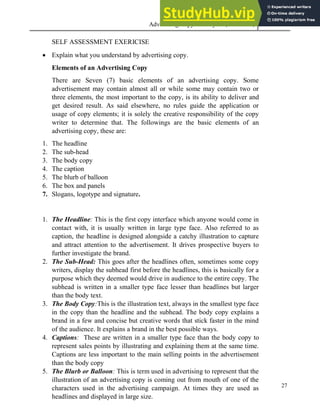 Advertising Copy and Layout (MAC 332) 2013
27
SELF ASSESSMENT EXERICISE
 Explain what you understand by advertising copy.
Elements of an Advertising Copy
There are Seven (7) basic elements of an advertising copy. Some
advertisement may contain almost all or while some may contain two or
three elements, the most important to the copy, is its ability to deliver and
get desired result. As said elsewhere, no rules guide the application or
usage of copy elements; it is solely the creative responsibility of the copy
writer to determine that. The followings are the basic elements of an
advertising copy, these are:
1. The headline
2. The sub-head
3. The body copy
4. The caption
5. The blurb of balloon
6. The box and panels
7. Slogans, logotype and signature.
1. The Headline: This is the first copy interface which anyone would come in
contact with, it is usually written in large type face. Also referred to as
caption, the headline is designed alongside a catchy illustration to capture
and attract attention to the advertisement. It drives prospective buyers to
further investigate the brand.
2. The Sub-Head: This goes after the headlines often, sometimes some copy
writers, display the subhead first before the headlines, this is basically for a
purpose which they deemed would drive in audience to the entire copy. The
subhead is written in a smaller type face lesser than headlines but larger
than the body text.
3. The Body Copy:This is the illustration text, always in the smallest type face
in the copy than the headline and the subhead. The body copy explains a
brand in a few and concise but creative words that stick faster in the mind
of the audience. It explains a brand in the best possible ways.
4. Captions: These are written in a smaller type face than the body copy to
represent sales points by illustrating and explaining them at the same time.
Captions are less important to the main selling points in the advertisement
than the body copy
5. The Blurb or Balloon: This is term used in advertising to represent that the
illustration of an advertising copy is coming out from mouth of one of the
characters used in the advertising campaign. At times they are used as
headlines and displayed in large size.
 