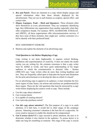 Advertising Copy and Layout (MAC 332) 2013
28
6. Box and Panels: These are elements in a copy which display unique and
special information other than those already displayed by the
advertisement. They are use in such features as coupons, special offers and
contest rules
7. Slogan, Logotypes, Trade – Mark and Signatures: These elements often
show themselves in every advertisement. They are companies identifying
tags; they differentiate one organization from another especially when they
offer competitive brands. For instance: MTN, GLOBACOM, ETISALAT,
and AIRTEL, all these organizations offer telecommunication services, if
they have none of these elements, they might just confuse customers in a
bid to identify with their preferred brand.
SELF ASSESSMENT EXERCISE
 Mention and explain the elements of an advertising copy.
Vital Question to Ask Before Displaying a Copy
Copy writing is not done haphazardly; it requires critical thinking,
meditation and experimentation of creativity. It does not matter the media
variety you are writing for, the common consensus is that a copy writer
must be skillful in words, and have good understanding of his target
audience to which the communication is directed. John – Kamen
(2006:163) says “copy writers often do more than writing headlines and
text. They are frequently called upon to help plan the layout and illustration
for the print advertisement or to develop the idea on which it is based”.
For an advertising copy to appeal to its audience, it must stimulate the five
sense organs of man, hence, our actions and reactions are predetermined by
these organs. These are the vital questions that must be answered by a copy
writer before displaying his creative work or copy. These include:
a. Can this copy attract attention?
b. Can it arouse desire
c. Is it capable of creating interest?
d. Can it provoke purchases action?
a. Can this copy attract attention?: The first purpose of a copy is to catch
attention, if it fails here, it would fail in other stages of the campaign
process. Attracting consumer’s attention is the best bet of a copywriter. So
every creative measure to enable this should not be compromised.
b. Can it arouse desire?:If a copy succeed to attract attention, the next is to
determine whether it stirs interest in the audience. To arouse desire is to
make one long for something or someone. This stage of the copy is crucial
 