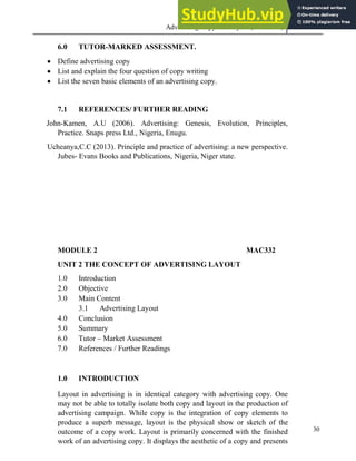Advertising Copy and Layout (MAC 332) 2013
30
6.0 TUTOR-MARKED ASSESSMENT.
 Define advertising copy
 List and explain the four question of copy writing
 List the seven basic elements of an advertising copy.
7.1 REFERENCES/ FURTHER READING
John-Kamen, A.U (2006). Advertising: Genesis, Evolution, Principles,
Practice. Snaps press Ltd., Nigeria, Enugu.
Ucheanya,C.C (2013). Principle and practice of advertising: a new perspective.
Jubes- Evans Books and Publications, Nigeria, Niger state.
MODULE 2 MAC332
UNIT 2 THE CONCEPT OF ADVERTISING LAYOUT
1.0 Introduction
2.0 Objective
3.0 Main Content
3.1 Advertising Layout
4.0 Conclusion
5.0 Summary
6.0 Tutor – Market Assessment
7.0 References / Further Readings
1.0 INTRODUCTION
Layout in advertising is in identical category with advertising copy. One
may not be able to totally isolate both copy and layout in the production of
advertising campaign. While copy is the integration of copy elements to
produce a superb message, layout is the physical show or sketch of the
outcome of a copy work. Layout is primarily concerned with the finished
work of an advertising copy. It displays the aesthetic of a copy and presents
 
