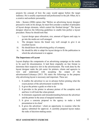Advertising Copy and Layout (MAC 332) 2013
32
projects his concept of how the copy would appear before the target
audience. He is usually experienced and professional in the job. Often, he is
a creative and aesthetic personality.
John – Kamen (2006) opines that “Before an advertising layout designer
proceed to work on his design, he must first consider a number of principles
of layout design elements, which control the finished design’’ The layout
designer observes the following guidelines to enable him perfect a layout
procedure. Hence he should note that:
i. Layout design space allocation, size, amount of figures and copy to
go into the media are well arranged.
ii. The designer knows the brand very well enough to give it an
excellent layout.
iii. He should know the advertising policy of company.
iv. He should be able to adapt his layout design to fit the publication in
which the advertisement is to appear.
The Importance of Layout
Layout displays the components of an advertising campaign on the media
to be used for dissemination. It laid them originally on line format to
determine their respective slot in the advertisement. The work done by the
layout designer make the job easier for printers, clients and agencies to
view and understand with accepting the output of the
advertisement.Ucheanya (2013: 58) states the followings as the purpose
why advertising layout is necessary and important. These are:
1. It enables the advertiser to see in advance before printing what the
exacts picture of the advertisement would be like
2. It gives the printer a guide on what to do
3. It provides to the printer in advance picture of the complete work
and how it will look like when printed.
4. It eliminates arguments and misunderstanding between the advertiser
and the printer in the areas of marginal notations.
5. It gives a concrete proposal to the agency to make a bold
presentation to its client’
6. It gives the advertiser / client an opportunity to examine what the
agency submitted for approval. A carefully prepared layout makes
the tasks of decision making easier.
SELF ASSESSEMENT EXERCISE
 