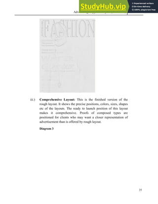 Advertising Copy and Layout (MAC 332) 2013
35
iii.) Comprehensive Layout: This is the finished version of the
rough layout. It shows the precise positions, colors, sizes, shapes
etc of the layouts. The ready to launch position of this layout
makes it comprehensive. Proofs of composed types are
positioned for clients who may want a closer representation of
advertisement than is offered by rough layout.
Diagram 3
 