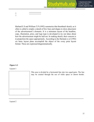 Advertising Copy and Layout (MAC 332) 2013
37
Harland E.S and William T.P (1992) summerise that thumbnail sketch, as it
often is called is simply a sketch of few lines and shapes to show placement
of the advertisement’s elements. It is a miniature layout of the headline,
copy, illustration, price, and logo type is developed to try out ideas about
how the advertisement might be laid out. In making sketch, their concern is
to proportion the space appropriately. According to the Harland et al (1992)
six basic layout plans accomplish the object of the every print layout
format. These are expressed diagrammatically.
Figure 1:3
Layout 1
This area is divided by a horizontal line into two equal parts. The line
may be created through the use of while space or drawn border.
Layout 2
 