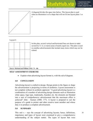 Advertising Copy and Layout (MAC 332) 2013
39
A diagonal divides the space into halves. This layout plan is used
when an illustration is of a shape that will not fit into layout plans 1 or
2
Layout 6
In this plan, several vertical and horizontal lines are drawn to make
several (6, 9, 12, or more) areas of nearly equal size. This plan is used
in omnibus advertisements that include many items which may not be
related.
Source: Harland and William (1992: 79 – 80)
SELF ASSESSMENT EXERCISE
 Explain what advertising layout format is, with the aid of diagram.
4.0 CONCLUSION
Advertising layout is crafted in design. Design points to the figure or shape
the advertisement is projecting in terms of aesthetics. Layout assessment is
not complete without its aesthetic appraisal. “A good advertising layout is a
combination of a number of advertising design elements such as illustration
white space, logo type, trademarks, boarders etc. the elements are blended
into a unit of comprehensive advertisement that the maximum effect is
achieved” John – Kamen (2006: 177). A layout is prepared to suit the
purpose of a guide to printer and other creative team member and whose
duty is to produce a complete advertisement.
5.0 SUMMARY
This unit x – rays the concept of advertising layouts; hence, definitions,
importance and types of layout were examined to give a comprehensive
understanding of the subject matter. The types of layout that were
 