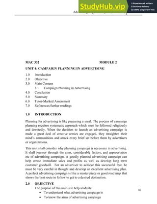 Advertising Copy and Layout (MAC 332) 2013
46
MAC 332 MODULE 2
UNIT 4: CAMPAIGN PLANNING IN ADVERTISING
1.0 Introduction
2.0 Objective
3.0 Main Content
3.1 Campaign Planning in Advertising
4.0 Conclusion
5.0 Summary
6.0 Tutor-Marked Assessment
7.0 References/further readings
1.0 INTRODUCTION
Planning for advertising is like preparing a meal. The process of campaign
planning requires systematic approach which must be followed religiously
and devotedly. When the decision to launch an advertising campaign is
made a great deal of creative armies are engaged, they straighten their
mind’s ammunitions and attack every brief set before them by advertisers
or organizations.
This unit shall consider why planning campaign is necessary in advertising.
It shall journey through the aims, considerable factors, and appropriation
etc of advertising campaign. A goodly planned advertising campaign can
help create immediate sales and profits as well as develop long term
customer goodwill. For an advertiser to achieve this successful feat, he
must be very careful in thought and develop an excellent advertising plan.
A perfect advertising campaign is like a master piece or good road map that
shows the best route to follow to get to a desired destination.
2.0 OBJECTIVE
The purpose of this unit is to help students:
 To understand what advertising campaign is
 To know the aims of advertising campaign
 