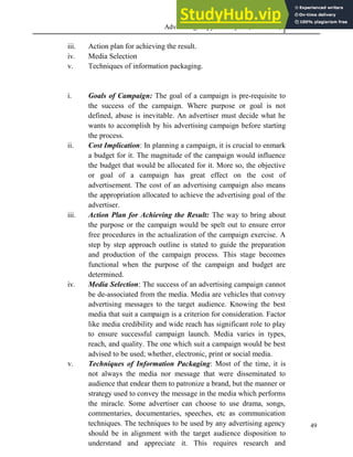 Advertising Copy and Layout (MAC 332) 2013
49
iii. Action plan for achieving the result.
iv. Media Selection
v. Techniques of information packaging.
i. Goals of Campaign: The goal of a campaign is pre-requisite to
the success of the campaign. Where purpose or goal is not
defined, abuse is inevitable. An advertiser must decide what he
wants to accomplish by his advertising campaign before starting
the process.
ii. Cost Implication: In planning a campaign, it is crucial to enmark
a budget for it. The magnitude of the campaign would influence
the budget that would be allocated for it. More so, the objective
or goal of a campaign has great effect on the cost of
advertisement. The cost of an advertising campaign also means
the appropriation allocated to achieve the advertising goal of the
advertiser.
iii. Action Plan for Achieving the Result: The way to bring about
the purpose or the campaign would be spelt out to ensure error
free procedures in the actualization of the campaign exercise. A
step by step approach outline is stated to guide the preparation
and production of the campaign process. This stage becomes
functional when the purpose of the campaign and budget are
determined.
iv. Media Selection: The success of an advertising campaign cannot
be de-associated from the media. Media are vehicles that convey
advertising messages to the target audience. Knowing the best
media that suit a campaign is a criterion for consideration. Factor
like media credibility and wide reach has significant role to play
to ensure successful campaign launch. Media varies in types,
reach, and quality. The one which suit a campaign would be best
advised to be used; whether, electronic, print or social media.
v. Techniques of Information Packaging: Most of the time, it is
not always the media nor message that were disseminated to
audience that endear them to patronize a brand, but the manner or
strategy used to convey the message in the media which performs
the miracle. Some advertiser can choose to use drama, songs,
commentaries, documentaries, speeches, etc as communication
techniques. The techniques to be used by any advertising agency
should be in alignment with the target audience disposition to
understand and appreciate it. This requires research and
 