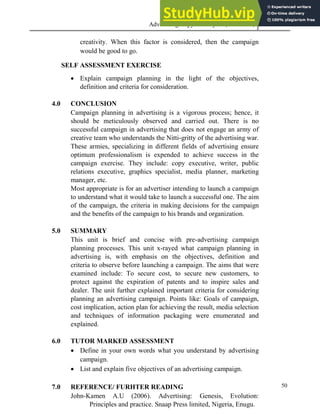 Advertising Copy and Layout (MAC 332) 2013
50
creativity. When this factor is considered, then the campaign
would be good to go.
SELF ASSESSMENT EXERCISE
 Explain campaign planning in the light of the objectives,
definition and criteria for consideration.
4.0 CONCLUSION
Campaign planning in advertising is a vigorous process; hence, it
should be meticulously observed and carried out. There is no
successful campaign in advertising that does not engage an army of
creative team who understands the Nitti-gritty of the advertising war.
These armies, specializing in different fields of advertising ensure
optimum professionalism is expended to achieve success in the
campaign exercise. They include: copy executive, writer, public
relations executive, graphics specialist, media planner, marketing
manager, etc.
Most appropriate is for an advertiser intending to launch a campaign
to understand what it would take to launch a successful one. The aim
of the campaign, the criteria in making decisions for the campaign
and the benefits of the campaign to his brands and organization.
5.0 SUMMARY
This unit is brief and concise with pre-advertising campaign
planning processes. This unit x-rayed what campaign planning in
advertising is, with emphasis on the objectives, definition and
criteria to observe before launching a campaign. The aims that were
examined include: To secure cost, to secure new customers, to
protect against the expiration of patents and to inspire sales and
dealer. The unit further explained important criteria for considering
planning an advertising campaign. Points like: Goals of campaign,
cost implication, action plan for achieving the result, media selection
and techniques of information packaging were enumerated and
explained.
6.0 TUTOR MARKED ASSESSMENT
 Define in your own words what you understand by advertising
campaign.
 List and explain five objectives of an advertising campaign.
7.0 REFERENCE/ FURHTER READING
John-Kamen A.U (2006). Advertising: Genesis, Evolution:
Principles and practice. Snaap Press limited, Nigeria, Enugu.
 