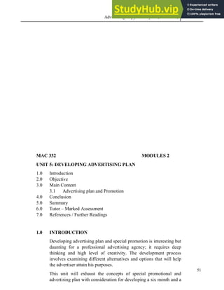 Advertising Copy and Layout (MAC 332) 2013
51
MAC 332 MODULES 2
UNIT 5: DEVELOPING ADVERTISING PLAN
1.0 Introduction
2.0 Objective
3.0 Main Content
3.1 Advertising plan and Promotion
4.0 Conclusion
5.0 Summary
6.0 Tutor – Marked Assessment
7.0 References / Further Readings
1.0 INTRODUCTION
Developing advertising plan and special promotion is interesting but
daunting for a professional advertising agency; it requires deep
thinking and high level of creativity. The development process
involves examining different alternatives and options that will help
the advertiser attain his purposes.
This unit will exhaust the concepts of special promotional and
advertising plan with consideration for developing a six month and a
 