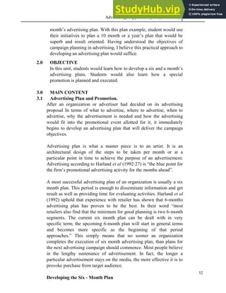 Advertising Copy and Layout (MAC 332) 2013
52
month’s advertising plan. With this plan example, student would use
their initiatives to plan a 10 month or a year’s plan that would be
superb and result oriented. Having understood the objectives of
campaign planning in advertising, I believe this practical approach to
developing an advertising plan would suffice.
2.0 OBJECTIVE
In this unit, students would learn how to develop a six and a month’s
advertising plans. Students would also learn how a special
promotion is planned and executed.
3.0 MAIN CONTENT
3.1 Advertising Plan and Promotion.
After an organization or advertiser had decided on its advertising
proposal In terms of what to advertise, where to advertise, when to
advertise, why the advertisement is needed and how the advertising
would fit into the promotional event allotted for it, it immediately
begins to develop an advertising plan that will deliver the campaign
objectives.
Advertising plan is what a master piece is to an artist. It is an
architectural design of the steps to be taken per month or at a
particular point in time to achieve the purpose of an advertisement.
Advertising according to Harland et al (1992:27) is “the blue point for
the firm’s promotional advertising activity for the months ahead”.
A most successful advertising plan of an organization is usually a six
month plan. This period is enough to disseminate information and get
result as well as providing time for evaluating activities. Harland et al
(1992) uphold that experience with retailer has shown that 6-months
advertising plan has proven to be the best. In their word “most
retailers also find that the minimum for good planning is two 6-month
segments. The current six month plan can be dealt with in very
specific term; the upcoming 6-month plan will start in general terms
and becomes more specific as the beginning of that period
approaches.” This simply means that no sooner an organization
completes the execution of six month advertising plan, than plans for
the next advertising campaign should commence. Most people believe
in the lengthy sustenance of advertisement. In fact, the longer a
particular advertisement stays on the media, the more effective it is to
provoke purchase from target audience.
Developing the Six - Month Plan
 