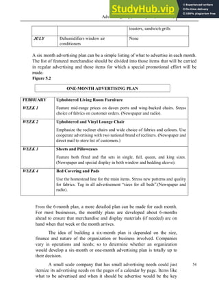 Advertising Copy and Layout (MAC 332) 2013
54
toasters, sandwich grills
JULY Dehumidifiers window air
conditioners
None
A six month advertising plan can be a simple listing of what to advertise in each month.
The list of featured merchandise should be divided into those items that will be carried
in regular advertising and those items for which a special promotional effort will be
made.
Figure 5.2
FEBRUARY
WEEK 1
Upholstered Living Room Furniture
Feature mid-range prices on daven ports and wing-backed chairs. Stress
choice of fabrics on customer orders. (Newspaper and radio).
WEEK 2 Upholstered and Vinyl Lounge Chair
Emphasize the recliner chairs and wide choice of fabrics and colours. Use
cooperate advertising with two national brand of recliners. (Newspaper and
direct mail to store list of customers.)
WEEK 3 Sheets and Pillowcases
Feature both fitted and flat sets in single, full, queen, and king sizes.
(Newspaper and special display in both window and bedding alcove).
WEEK 4 Bed Covering and Pads
Use the homestead line for the main items. Stress new patterns and quality
for fabrics. Tag in all advertisement “sizes for all beds”.(Newspaper and
radio).
From the 6-month plan, a more detailed plan can be made for each month.
For most businesses, the monthly plans are developed about 6-months
ahead to ensure that merchandise and display materials (if needed) are on
hand when that week or the month arrives.
The idea of building a six-month plan is depended on the size,
finance and nature of the organization or business involved. Companies
vary in operations and needs; so to determine whether an organization
would develop a six-month or one-month advertising plan is totally up to
their decision.
A small scale company that has small advertising needs could just
itemize its advertising needs on the pages of a calendar by page. Items like
what to be advertised and when it should be advertise would be the key
ONE-MONTH ADVERTISING PLAN
 