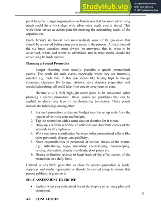 Advertising Copy and Layout (MAC 332) 2013
55
point to scribe. Larger organizations or businesses that has more advertising
needs could do a work-sheet with advertising needs clearly stated. This
work-sheet serves as action plan for meeting the advertising needs of the
organisation.
Frank Jefkin’s six honest men must indicate some of the questions that
should be answered before progress is made in the process. At least three of
the six basic questions must always be answered, that is, what to be
advertised, when, and where to advertised and in what media should the
advertising be made known.
Planning a Special Promotion
Longer planning times usually precedes a special promotional
events. The needs for such events especially when they are internally
oriented e.g. trade fair. In this case needs like buying trips to foreign
countries, clearance for foreign visitors, store displays preparation and
special advertising; all could take from one to three years to plan.
Harland et al (1992) highlight some point to be considered when
planning a special promotion. These points are guidelines that can be
applied to almost any type of merchandising businesses. These points
include the followings among other:
1. For each promotion, a plan and budget must be set up aside from the
regular advertising plan and budget.
2. Tag the promotion with a name and set duration for it to run.
3. Draw up a written schedule of activities and distribute copies of the
schedule to all employees.
4. Work out some coordination between other promotional efforts like
sales personnel, display, and publicity.
5. Share responsibilities to personnel at various phases of the events.
e.g.: Advertising, signs, inventory check/buying, housekeeping,
pricing, decoration, display, handouts, door prizes etc.
6. Device evaluation records to keep track of the effectiveness of the
promotion on a daily basis.
Harland et al (1992) posit that as plan for special promotion is made,
suppliers and media representative should be carried along to ensure that
proper publicity is given to it.
SELF ASSESSMENT EXERCISE
 Explain what you understand about developing advertising plan and
promotion.
4.0 CONCLUSION
 