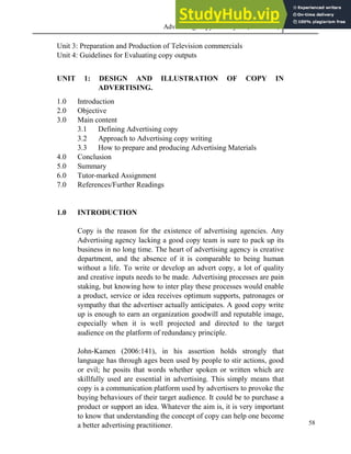 Advertising Copy and Layout (MAC 332) 2013
58
Unit 3: Preparation and Production of Television commercials
Unit 4: Guidelines for Evaluating copy outputs
UNIT 1: DESIGN AND ILLUSTRATION OF COPY IN
ADVERTISING.
1.0 Introduction
2.0 Objective
3.0 Main content
3.1 Defining Advertising copy
3.2 Approach to Advertising copy writing
3.3 How to prepare and producing Advertising Materials
4.0 Conclusion
5.0 Summary
6.0 Tutor-marked Assignment
7.0 References/Further Readings
1.0 INTRODUCTION
Copy is the reason for the existence of advertising agencies. Any
Advertising agency lacking a good copy team is sure to pack up its
business in no long time. The heart of advertising agency is creative
department, and the absence of it is comparable to being human
without a life. To write or develop an advert copy, a lot of quality
and creative inputs needs to be made. Advertising processes are pain
staking, but knowing how to inter play these processes would enable
a product, service or idea receives optimum supports, patronages or
sympathy that the advertiser actually anticipates. A good copy write
up is enough to earn an organization goodwill and reputable image,
especially when it is well projected and directed to the target
audience on the platform of redundancy principle.
John-Kamen (2006:141), in his assertion holds strongly that
language has through ages been used by people to stir actions, good
or evil; he posits that words whether spoken or written which are
skillfully used are essential in advertising. This simply means that
copy is a communication platform used by advertisers to provoke the
buying behaviours of their target audience. It could be to purchase a
product or support an idea. Whatever the aim is, it is very important
to know that understanding the concept of copy can help one become
a better advertising practitioner.
 