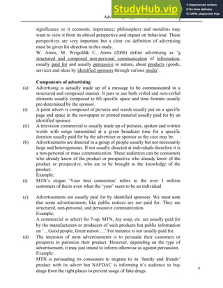 Advertising Copy and Layout (MAC 332) 2013
6
significance or it economic importance; philosophers and moralists may
want to view it from its ethical perspective and impact on behaviour. These
perspectives are very important but a clear cut definition of advertising
must be given for direction in this study.
W. Arens, M. Weigold& C. Arens (2008) define advertising as ‘a
structured and composed non-personal communication of information,
usually paid for and usually persuasive in nature, about products (goods,
services and ideas by identified sponsors through various media’.
Components of advertising
(a) Advertising is actually made up of a message to be communicated in a
structured and composed manner. It puts to use both verbal and non-verbal
elements usually composed to fill specific space and time formats usually
pre-determined by the sponsor.
(i) A paint advert is composed of pictures and words usually put on a specific
page and space in the newspaper or printed material usually paid for by an
identified sponsor.
(ii) A television commercial is usually made up of pictures, spoken and written
words with songs transmitted at a given broadcast time for a specific
duration usually paid for by the advertiser or sponsor as the case may be.
(b) Advertisements are directed to a group of people usually but not necessarily
large and heterogeneous. If not usually directed at individuals therefore it is
a non-personal or mass communication. These audiences can be consumers
who already know of the product or prospective who already know of the
product or prospective, who are to be brought to the knowledge of the
product.
Example:
(i) MTN’s slogan ‘Your best connection’ refers to the over 3 million
customers of theirs even when the ‘your’ seem to be an individual.
(c) Advertisements are usually paid for by identified sponsors. We must note
that some advertisements, like public notices are not paid for. They are
structured, non-personal, and persuasive communication.
Example:
A commercial or advert for 7-up, MTN, Joy soap, etc. are usually paid for
by the manufacturers or producers of such products but public information
on ‘…Good people, Great nation….’ For instance is not usually paid for.
(d) The intension of most advertisements is to persuade their customers or
prospects to patronize their product. However, depending on the type of
advertisement, it may just intend to inform otherwise as against persuasion.
Example:
MTN is persuading its consumers to migrate to its ‘family and friends’
product with its advert but NAFDAC is informing it’s audience to buy
drugs from the right places to prevent usage of fake drugs.
 