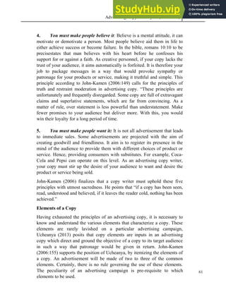 Advertising Copy and Layout (MAC 332) 2013
61
4. You must make people believe it: Believe is a mental attitude, it can
motivate or demotivate a person. Most people believe aid them in life to
either achieve success or become failure. In the bible, romans 10:10 to be
precisestates that man believes with his heart before he confesses his
support for or against a faith. As creative personnel, if your copy lacks the
trust of your audience, it aims automatically is forfeited. It is therefore your
job to package messages in a way that would provoke sympathy or
patronage for your products or service, making it truthful and simple. This
principle according to John-Kamen (2006:149) calls for the principles of
truth and restraint moderation in advertising copy. “These principles are
unfortunately and frequently disregarded. Some copy are full of extravagant
claims and superlative statements, which are far from convincing. As a
matter of rule, over statement is less powerful than understatement. Make
fewer promises to your audience but deliver more. With this, you would
win their loyalty for a long period of time.
5. You must make people want it: It is not all advertisement that leads
to immediate sales. Some advertisements are projected with the aim of
creating goodwill and friendliness. It aim is to register its presence in the
mind of the audience to provide them with different choices of product or
service. Hence, providing consumers with substitutes. For example, Coca-
Cola and Pepsi can operate on this level. As an advertising copy writer,
your copy must stir up the desire of your audience to want and desire the
product or service being sold.
John-Kamen (2006) finalizes that a copy writer must uphold these five
principles with utmost sacredness. He points that “if a copy has been seen,
read, understood and believed, if it leaves the reader cold, nothing has been
achieved.”
Elements of a Copy
Having exhausted the principles of an advertising copy, it is necessary to
know and understand the various elements that characterize a copy. These
elements are rarely lavished on a particular advertising campaign,
Ucheanya (2013) posits that copy elements are inputs in an advertising
copy which direct and ground the objective of a copy to its target audience
in such a way that patronage would be given in return. John-Kamen
(2006:155) supports the position of Ucheanya, by itemizing the elements of
a copy. An advertisement will be made of two to three of the common
elements. Certainly, there is no rule governing the use of these elements.
The peculiarity of an advertising campaign is pre-requisite to which
elements to be used.
 