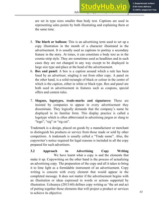 Advertising Copy and Layout (MAC 332) 2013
63
are set in type sizes smaller than body text. Captions are used in
representing sales points by both illustrating and explaining them at
the same time.
5. The blurb or balloon: This is an advertising term used to set up a
copy illustration in the month of a character illustrated in the
advertisement. It is usually used as captions to portray a secondary
feature in the story. At times, it can constitute a body text as in the
cosmic-strip style. They are sometimes used as headlines and in such
cases they are not changed in any way except to be displayed in
large size type and place at the head of the advertisement.
6. Box and panel: A box is a caption around which a rule has been
lined by an advertiser; singling it out from other copy. A panel on
the other hand, is a solid rectangle of black or colour in the centre of
which is the caption, either in white or black type. Box and panel are
both used in advertisement in features such as coupons, special
offers and contest rules.
7. Slogans, logotypes, trade-marks and signatures: These are
insisted by companies to appear in every advertisement they
disseminate. They logically demands that the company’s name be
displayed in its familiar form. This display practice is called a
logotype which is often abbreviated in advertising jargon or slang to
“logo”, “sig” or “sig cut”.
Trademark is a design, placed on goods by a manufacturer or merchant
to distinguish his products or service from those made or sold by other
competitors. A trademark is usually called a “Trade name”. Also, the
copywriter’s notice required for legal reasons is included in all the copy
prepared for such advertisers.
3.2 Approach to Advertising Copy Writing
We have learnt what a copy is and the elements that
make it up. Copywriting on the other hand is the process of actualizing
an advertising copy. The preparation of the copy and all it takes to bring
it to lime light as a formidable instrument of an advertisement. Copy
writing is concern with every element that would appear in the
completed message. It does not matter if the advertisement begins with
an illustration or ideas expressed in words or actions supported by
illustration. Ucheanya (2013:60) defines copy writing as “the art and act
of putting together those elements that will project a product or services
to achieve its objective.
 