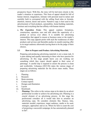 Advertising Copy and Layout (MAC 332) 2013
65
prospective buyer. With this, the story will be tied more closely to the
reader’s situation or experience. This form of appeal should be full of
human interest, imagination, intimate with personal need in nature and
carefully built to correspond with the selling fixed rules or formula,
attention, interest, desire and action. Narrative copy is best used in the
advertisement of food products, automobiles, home-building materials,
furniture and everything that has affinity with human interest.
c. The Exposition Form: This appeal explains formations,
construction, operation, uses and tells about the superiority of a
product or service over others. It is suitable for advertising
commodities that appeal to reason or business sense or the reader’s
interest. This copy appeals posits with style the weaknesses of other
products and services and thereafter pushes its mouth-watering offer
to its target audience afterwards leaving them to be the judge of their
choices.
3.3 How to Prepare and Produce Advertising Materials.
Preparing and producing advertising materials is not a mean task. It
is pain staking and equally interesting to those who have passion for
advertising. At this stage people know you are working out
something which they expect should appeal to their sense of
patronage. A careful step is required to ensure the process is clean
and worthwhile. Ucheanya (2013:56) states the various stages of
preparing advertising materials for the divers mass media. These
stages are as follows:
i. Planning
ii. Research
iii. Brain storming
iv. Contact reports
v. Designs and illustration
vi. Layout
vii. Storyboard.
i. Planning: This refers to the various steps to be taken by an advert
professional in-order to achieve his advertising aim. Planning is a
crucial element of an advertising process. At this stage the
professional considers all it would take him to actualize an
advertising copy. He considers elements like; finance, time,
materials needed, experience, target audience, media to be used,
strategies, approaches and so on. Where he fails to count the cost
of projecting a successful campaign, he has automatically planned
to fail”.
 