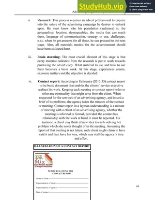 Advertising Copy and Layout (MAC 332) 2013
66
ii. Research: This process requires an advert professional to enquire
into the nature of the advertising campaign he desires to embark
upon. He must know who his population (audience) is, the
geographical location, demographics, the media that can reach
them, language of communication, strategy to use, challenges,
e.t.c. when he get answers for all these, he can proceed to the next
stage. Also, all materials needed for the advertisement should
have been collected here.
iii. Brain storming: The most crucial element of this stage is that
every material collected from the research is put to work towards
producing the advert copy. What material to use and how to use
them becomes a brain work. At this stage, experiences counts,
exposure matters and the objective is decided.
iv. Contact report: According to Ucheanya (2013:55) contact report
is the basic document that enables the clients’ service executive
realizes his work. Keeping each meeting or contact report helps to
solve any eventuality that might arise from the client. When
requested for the services of an advertising agency, and issued a
brief of its problems, the agency takes the minutes of the contact
or meeting. Contact report in a layman understanding is a minute
of meeting with a client of an advertising agency, whether the
meeting is informal or formal, provided the contact has
relationship with the work at hand, it must be reported. For
instance, a client may think of new idea towards solving her
problem which she never thought of in the meeting. Assuming the
report of that meeting is not taken; such client might claim to have
said it and then have his way, which may stall the agency’s time
and effort.
ILLUSTRATION OF A CONTACT REPORT
PUBLIC RELATIONS MIX
CONTACT REPORT
Name of client:-----------------------------------------------------------
Representative of client:------------------------------------------------
Representative of agency:----------------------------------------------
Date of contact:----------------------------------------------------------
 