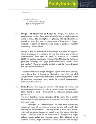 Advertising Copy and Layout (MAC 332) 2013
67
Date of report:-----------------------------------------------------------
-------------------------------------
Client Service Executive
cc : Client: General Manager
Agency: Managing Director.
v. Design and illustration of Copy: By design, the picture of
drawings and outlines from which something can be made begins to
come to mind. The assumption of planning the advertisement is
considered as well as pattern, arrangement of lines, spaces, shapes,
elements or details of decoration are annex to develop a suitable
advertising copy for client.
Design is part of journalism; when design principles are applied,
image is created. It is pertinent to note that before you create an
advertisement, there must be space to actualize it. Ucheanya
(2013:58) quoting Dennis and Jenkins (1983:47) state the five basic
principles of design, thus: “page proportion balance, contrast, unity
and rhythm”. These are usually applied to get the required layout
that an advertisement needs.
To achieve the basic design principles, layout needs to be created;
when this is done, it became an illustration copy of the intended
advertisement. Illustration is therefore a pictorial arrangement of the
elements that explains or clearly shows the practical ideas conceive
for a product or services.
vi. Story board: This stage is concern with series of actions and
movements of the camera in order to ensure a proper interpretation.
Story board is much pronounced in television advertisement
production.
The story board is a visual translation of the script. This is simply
because in television, concepts are scripted and afterwards translated
into story board.
Ucheanyan (2013:59) holds that “the story board presents the
sequential order of movements, actions, picture and visuals that
make up an advertisement.” The story board is made up of frames
with each containing instruction pasted below the action within the
frame. Television script in its initial form is arranged in a single
column format called the rehearsal script. This rehearsal script
contains location, stage, instructions, action, character and dialogue
 
