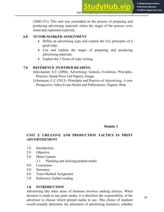 Advertising Copy and Layout (MAC 332) 2013
69
(2006:151). This unit was concluded on the process of preparing and
producing advertising materials where the stages of the process were
listed and explained explicitly.
6.0 TUTOR-MARKED ASSIGNMENT
 Define an advertising copy and explain the five principles of a
good copy.
 List and explain the stages of preparing and producing
advertising materials.
 Explain the 3 forms of copy writing.
7.0 REFERENCE /FURTHER READING
John-kamen A.U (2006). Advertising: Genesis, Evolution, Principles,
Practice: Snaap Press Ltd Nigeria, Enugu.
Ucheanyan, C.C (2013). Principles and Practice of Advertising: A new
Perspective. Jubes-Evans Books and Publications: Nigeria: Bida
Module 3
UNIT 2: CREATIVE AND PRODUCTION TACTICS IN PRINT
ADVERTISEMENT
1.0 Introduction
2.0 Objective
3.0 Main Content
3.1 Planning and utilizing printed media
4.0 Conclusion
5.0 Summary
6.0 Tutor-Marked Assignment
7.0 Reference/ further reading
1.0 INTRODUCTION
Advertising like other areas of business involves making choices. When
decision is made to use print media, it is therefore the responsibility of the
advertiser to choose which printed media to use. This choice of medium
would actually determine the allocation of advertising resources; whether
 