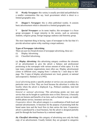 Advertising Copy and Layout (MAC 332) 2013
72
III Weekly Newspaper: this variety is usually provided and published in
a smaller communities like say, local government which is direct to a
limited geographic area.
IV Shopper’s Newspaper: this is often published weekly. It consists
basic advertisement which is directed to a limited geographic area.
V Special Newspaper: as its name implies, this newspaper is a focus
group newspaper. It target minority in the society, such as university
students, religious group, foreign language audience and fraternity group.
The most important thing in having types of newspaper in the fact that it’s
provide advertiser option withy reaching a target audience.
Types of Newspaper Advertising
There are just two broad division of newspaper advertising, these are :
(i) Display Advertising
(ii) Classified Advertising.
(a). Display Advertising: this advertising category combines the elements
of an advertisement to give the advert a balance and professional
positioning in the newspaper with various amount of white space. It is the
type many corporate organizations most often use. Display advertisement
comes in different sizes, ranging from 1 column by 1 inch deep to full-
page. The 3 types of display advertisement are: local, general, or national
and cooperative. Harland et al (1992).
Local advertising posits a specific product or service you can purchase at a
particular store or firm. They are local because the advertiser is within the
locality where the advert is displayed. E.g., Political candidate, land lord
association etc.
General or national advertising: This advertising points out item and
service that can be bought at a particular store or firm. However, it basically
point out features and benefits of an item, such as brand of soap, car model,
mobile phone service, insurance services etc.
Cooperative Advert: this advert category is a combination of both local and
national advertisements. It functions for the purpose of promoting both the
brand name item and the local firm (s) that carries the item. Cooperative
advert is purchased by a local business, but the advert is designed partially
paid for through the local business by a national supplier.
(b). Classified Advertising: this category of advertising uses only the body
copy of an advertisement. Usually limited, they are grouped in categories
 