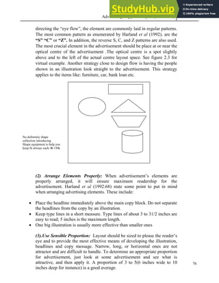 Advertising Copy and Layout (MAC 332) 2013
76
directing the “eye flow”, the element are commonly laid in regular patterns.
The most common pattern as enumerated by Harland et al (1992), are the
“S” “C” or “Z”. In addition, the reverse S, C, and Z patterns are also used.
The most crucial element in the advertisement should be place at or near the
optical centre of the advertisement .The optical centre is a spot slightly
above and to the left of the actual centre layout space. See figure 2.3 for
virtual example. Another strategy close to design flow is having the people
shown in an illustration look straight to the advertisement. This strategy
applies to the items like: furniture, car, bank loan etc.
No deformity shape
collection introducing
Shape equipment to help you
keep fit always each. N 150k
(2) Arrange Elements Properly: When advertisement’s elements are
properly arranged, it will ensure maximum readership for the
advertisement. Harland et al (1992:68) state some point to put in mind
when arranging advertising elements. These include:
 Place the headline immediately above the main copy block. Do not separate
the headlines from the copy by an illustration.
 Keep type lines in a short measure. Type lines of about 3 to 31/2 inches are
easy to read; 5 inches is the maximum length.
 One big illustration is usually more effective than smaller ones
(3).Use Sensible Proportion: Layout should be sized to please the reader’s
eye and to provide the most effective means of developing the illustration,
headlines and copy message. Narrow, long, or horizontal ones are not
attractor and are difficult to handle. To determine an appropriate proportion
for advertisement, just look at some advertisement and see what is
attractive, and then apply it. A proportion of 3 to 5(6 inches wide to 10
inches deep for instance) is a good average.
 