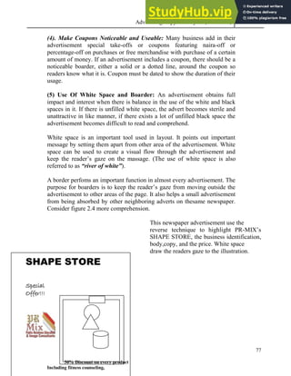 Advertising Copy and Layout (MAC 332) 2013
77
(4). Make Coupons Noticeable and Useable: Many business add in their
advertisement special take-offs or coupons featuring naira-off or
percentage-off on purchases or free merchandise with purchase of a certain
amount of money. If an advertisement includes a coupon, there should be a
noticeable boarder, either a solid or a dotted line, around the coupon so
readers know what it is. Coupon must be dated to show the duration of their
usage.
(5) Use Of White Space and Boarder: An advertisement obtains full
impact and interest when there is balance in the use of the white and black
spaces in it. If there is unfilled white space, the advert becomes sterile and
unattractive in like manner, if there exists a lot of unfilled black space the
advertisement becomes difficult to read and comprehend.
White space is an important tool used in layout. It points out important
message by setting them apart from other area of the advertisement. White
space can be used to create a visual flow through the advertisement and
keep the reader’s gaze on the massage. (The use of white space is also
referred to as “river of white”).
A border perfoms an important function in almost every advertisement. The
purpose for boarders is to keep the reader’s gaze from moving outside the
advertisement to other areas of the page. It also helps a small advertisement
from being absorbed by other neighboring adverts on thesame newspaper.
Consider figure 2.4 more comprehension.
This newspaper advertisement use the
reverse technique to highlight PR-MIX’s
SHAPE STORE, the business identification,
body,copy, and the price. White space
draw the readers gaze to the illustration.
SHAPE STORE
Special
Offer!!!
50% Discount on every product
Including fitness counseling,
 