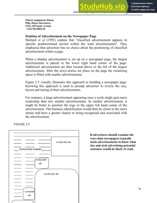 Advertising Copy and Layout (MAC 332) 2013
78
Fitness equipment, fitness
Pills, fitness literatures.
1234, off Estate Avenue
+234-7011002110
Position of Advertisement on the Newspaper Page
Harland et al (1992) explain that “classified advertisement appears in
specific predetermined section within the want advertisements”. They
emphasise that advertiser has no choice about the positioning of classified
advertisement within a page.
When a display advertisement is set up on a newspaper page, the largest
advertisement is placed in the lower right hand corner of the page.
Additional advertisement are then located above or the left of the largest
advertisement. After the news-stories are place on the page the remaining
space is filled with smaller advertisements.
Figure 2.5 visually illustrates this approach to building a newspaper page.
Knowing this approach is used to prompt advertiser to review the size,
layout and timing of their advertisements.
For instance, a large advertisement appearing once a week might gain more
readership than two smaller advertisements. In smaller advertisement, it
might be better to position the logo in the upper left hand corner of the
advertisement. The business identification would then be closet to the news
stories and have a greater chance to being recognized and associated with
the advertisement.
FIGURE 2.5
________________________
________________________ If advertisers should examine the
_____ ______ ________ ways than newspapers typically
_____ ______ ________ 3-COLUMN AD stack advertisements to know what
_____ ______ _______ size and style advertising potential
___ NEWSPAPER STORIES______ customer would be likely to read.
_____ ______ _______
_____ ______ _______
_____ ______ 1 COLUMN
_____ ______ AD
_____ _____
_____ _____
_____ _____ 4-COLUMN AD
_____ _____
_____ _____
_____ _____
_____
_____ 1-COUMN
_____ AD
 