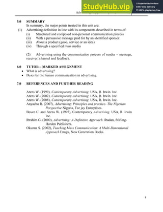 Advertising Copy and Layout (MAC 332) 2013
8
5.0 SUMMARY
In summary, the major points treated in this unit are:
(1) Advertising definition in line with its components described in terms of:
(i) Structured and composed non-personal communication process
(ii) With a persuasive message paid for by an identified sponsor.
(iii) About a product (good, service or an idea)
(iv) Through a specified mass media
(2) Advertising using the communication process of sender – message,
receiver, channel and feedback.
6.0 TUTOR – MARKED ASSIGNMENT
 What is advertising?
 Describe the human communication in advertising.
7.0 REFERENCES AND FURTHER READING
Arens W. (1999), Contemporary Advertising. USA, R. Irwin. Inc.
Arens W. (2002), Contemporary Advertising. USA, R. Irwin. Inc.
Arens W. (2008), Contemporary Advertising. USA, R. Irwin. Inc.
Anyacho R. (2007), Advertising; Principles and practice- The Nigerian
Perspective.Nigeria, Tee jay Enterprises.
Bovee C. and Arens W. (1992), Contemporary Advertising. USA, R. Irwin
Inc.
Ibrahim G. (2000), Advertising: A Definitive Approach. Ibadan, Stirling-
Horden Publishers.
Okunna S. (2002), Teaching Mass Communication: A Multi-Dimensional
Approach.Enugu, New Generation Books.
 