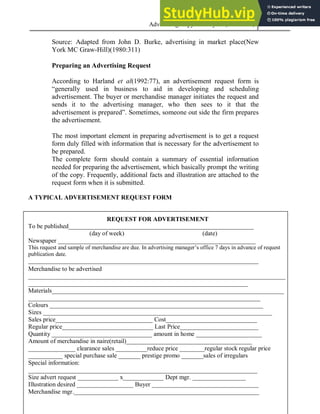 Advertising Copy and Layout (MAC 332) 2013
80
Source: Adapted from John D. Burke, advertising in market place(New
York MC Graw-Hill)(1980:311)
Preparing an Advertising Request
According to Harland et al(1992:77), an advertisement request form is
“generally used in business to aid in developing and scheduling
advertisement. The buyer or merchandise manager initiates the request and
sends it to the advertising manager, who then sees to it that the
advertisement is prepared”. Sometimes, someone out side the firm prepares
the advertisement.
The most important element in preparing advertisement is to get a request
form duly filled with information that is necessary for the advertisement to
be prepared.
The complete form should contain a summary of essential information
needed for preparing the advertisement, which basically prompt the writing
of the copy. Frequently, additional facts and illustration are attached to the
request form when it is submitted.
A TYPICAL ADVERTISEMENT REQUEST FORM
REQUEST FOR ADVERTISEMENT
To be published___________________________________________________________
(day of week) (date)
Newspaper _______________________________________________________________
This request and sample of merchandise are due. In advertising manager’s office 7 days in advance of request
publication date.
________________________________________________________________________________
________________________________________________________________________________________________________________________________________________________________________________________________________________________________________________________________________________________________________________________________________________________________________________________________________________________________________________________
Merchandise to be advertised
__________________________________________________________________________________
______________________________________________________________________
Materials__________________________________________________________________________
__________________________________________________________________________
Colours ____________________________________________________________________
Sizes _________________________________________________________________________
Sales price_______________________________ Cost_____________________________
Regular price_____________________________ Last Price_________________________
Quantity ________________________________ amount in home _____________________
Amount of merchandise in naire(retail)________________________________________
_______________ clearance sales __________reduce price ________regular stock regular price
___________ special purchase sale _______ prestige promo _______sales of irregulars
Special information:
_________________________________________________________________________
Size advert request _____________ x_____________ Dept mgr. _________________
Illustration desired __________________ Buyer __________________________________
Merchandise mgr.___________________________________________________________
 