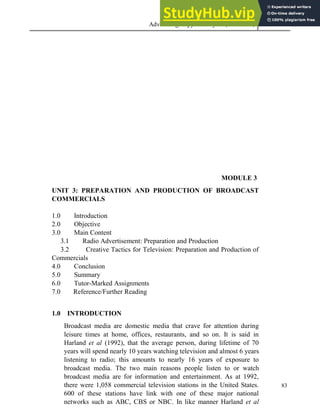 Advertising Copy and Layout (MAC 332) 2013
83
MODULE 3
UNIT 3: PREPARATION AND PRODUCTION OF BROADCAST
COMMERCIALS
1.0 Introduction
2.0 Objective
3.0 Main Content
3.1 Radio Advertisement: Preparation and Production
3.2 Creative Tactics for Television: Preparation and Production of
Commercials
4.0 Conclusion
5.0 Summary
6.0 Tutor-Marked Assignments
7.0 Reference/Further Reading
1.0 INTRODUCTION
Broadcast media are domestic media that crave for attention during
leisure times at home, offices, restaurants, and so on. It is said in
Harland et al (1992), that the average person, during lifetime of 70
years will spend nearly 10 years watching television and almost 6 years
listening to radio; this amounts to nearly 16 years of exposure to
broadcast media. The two main reasons people listen to or watch
broadcast media are for information and entertainment. As at 1992,
there were 1,058 commercial television stations in the United States.
600 of these stations have link with one of these major national
networks such as ABC, CBS or NBC. In like manner Harland et al
 