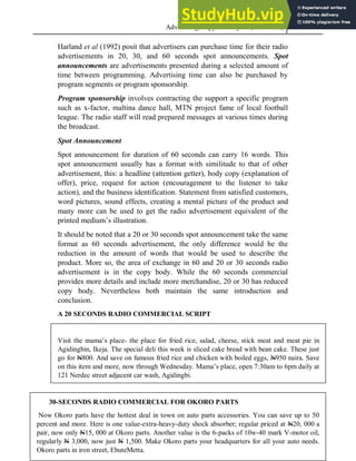 Advertising Copy and Layout (MAC 332) 2013
87
Harland et al (1992) posit that advertisers can purchase time for their radio
advertisements in 20, 30, and 60 seconds spot announcements. Spot
announcements are advertisements presented during a selected amount of
time between programming. Advertising time can also be purchased by
program segments or program sponsorship.
Program sponsorship involves contracting the support a specific program
such as x-factor, maltina dance hall, MTN project fame of local football
league. The radio staff will read prepared messages at various times during
the broadcast.
Spot Announcement
Spot announcement for duration of 60 seconds can carry 16 words. This
spot announcement usually has a format with similitude to that of other
advertisement, this: a headline (attention getter), body copy (explanation of
offer), price, request for action (encouragement to the listener to take
action), and the business identification. Statement from satisfied customers,
word pictures, sound effects, creating a mental picture of the product and
many more can be used to get the radio advertisement equivalent of the
printed medium’s illustration.
It should be noted that a 20 or 30 seconds spot announcement take the same
format as 60 seconds advertisement, the only difference would be the
reduction in the amount of words that would be used to describe the
product. More so, the area of exchange in 60 and 20 or 30 seconds radio
advertisement is in the copy body. While the 60 seconds commercial
provides more details and include more merchandise, 20 or 30 has reduced
copy body. Nevertheless both maintain the same introduction and
conclusion.
A 20 SECONDS RADIO COMMERCIAL SCRIPT
Visit the mama’s place- the place for fried rice, salad, cheese, stick meat and meat pie in
Agidingbin, Ikeja. The special deli this week is sliced cake bread with bean cake. These just
go for N800. And save on famous fried rice and chicken with boiled eggs, N950 naira. Save
on this item and more, now through Wednesday. Mama’s place, open 7:30am to 6pm daily at
121 Nerdec street adjacent car wash, Agidingbi.
30-SECONDS RADIO COMMERCIAL FOR OKORO PARTS
Now Okoro parts have the hottest deal in town on auto parts accessories. You can save up to 50
percent and more. Here is one value-extra-heavy-duty shock absorber; regular priced at N20, 000 a
pair, now only N15, 000 at Okoro parts. Another value is the 6-packs of 10w-40 mark V-motor oil,
regularly N 3,000, now just N 1,500. Make Okoro parts your headquarters for all your auto needs.
Okoro parts in iron street, EbuteMetta.
 