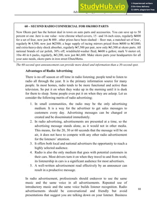Advertising Copy and Layout (MAC 332) 2013
88
60 – SECOND RADIO COMMERCIAL FOR OKORO PARTS
Now Okoro part has the hottest deal in town on auto parts and accessories. You can save up to 50
percent or one .here is one value –wire chrome wheel covers, 15 –and 16-inch sizes, regularly N800
for a set of four, now just N 400 . other prizes have been slashed – floor mat, a matched set of four ,
regularly N 4,500, now just N2500; a huge supply of racing mirrors priced from N800 to N3,000;
and extra-heavy-duty shock absorber, regularly N7,500 per pair, now only N3,500 at okoro parts. All
national brands of car polish, 30% off; windshield-washer fluid, N600 a gallon; mark V-motor oil,
10w-40 in 6 packs, regularly, N3,200, now just N1,600. Make okoro parts your headquarters for all
your auto needs, okoro parts in iron street EbuteMetta.
The 60-second spot announcement can provide more detail and information than a 30-second spot.
Advantages of Radio Advertising
There is no off season or off time in radio listening; people tend to listen to
radio all through the year. It is the primary information source for many
people. In most homes, radio tends to be more functional and active than
television. So put it on when they wake up in the morning until it is dusk
for them to sleep. Some people even put it on when they are asleep. Let us
consider the following merits of radio advertising;
1. In small communities, the radio may be the only advertising
medium. It is a way for the advertiser to get sales messages to
customers every day. Advertising messages can be changed or
created and be disseminated immediately.
2. In radio advertising, advertisements are presented at a time, so the
advertising message stands alone, as it would not in other media.
This means, for the 20, 30 or 60 seconds that the message will be on
air, it does not have to compete with any other radio advertisement
for the listeners’ attention.
3. It offers both local and national advertisers the opportunity to reach a
highly selected audience.
4. Radio is also the only medium that goes with potential customers in
their cars. Most drivers turn it on when they travel to and from work;
its listenership in cars is a significant audience for most advertisers.
5. A well-written advertisement read effectively by an announcer can
result in a productive message.
In radio advertisement, professionals should endeavor to use the same
music and the same voice in all advertisements. Repeated use of
introductory music and the same voice builds listener recognition. Radio
advertisements should be conversational and friendly but avoid
presentations that suggest you are talking down on your listener. Business
 