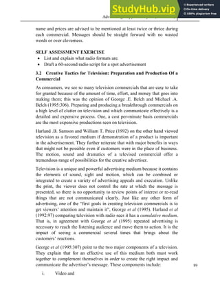 Advertising Copy and Layout (MAC 332) 2013
89
name and prices are advised to be mentioned at least twice or thrice during
each commercial. Messages should be straight forward with no wasted
words or over cleverness.
SELF ASSESSMENT EXERCISE
 List and explain what radio formats are.
 Draft a 60-second radio script for a spot advertisement
3.2 Creative Tactics for Television: Preparation and Production Of a
Commercial
As consumers, we see so many television commercials that are easy to take
for granted because of the amount of time, effort, and money that goes into
making them; this was the opinion of George .E. Belch and Michael .A.
Belch (1995:306). Preparing and producing a breakthrough commercials on
a high level of clutter on television and which communicate effectively is a
detailed and expensive process. One, a cost per-minute basis commercials
are the most expensive productions seen on television.
Harland .B. Samson and William T. Price (1992) on the other hand viewed
television as a favored medium if demonstration of a product is important
in the advertisement. They further reiterate that with major benefits in ways
that might not be possible even if customers were in the place of business.
The motion, sound and dramatics of a televised commercial offer a
tremendous range of possibilities for the creative advertiser.
Television is a unique and powerful advertising medium because it contains
the elements of sound, sight and motion, which can be combined or
integrated to create a variety of advertising appeals and execution. Unlike
the print, the viewer does not control the rate at which the message is
presented, so there is no opportunity to review points of interest or re-read
things that are not communicated clearly. Just like any other form of
advertising, one of the “first goals in creating television commercials is to
get viewers’ attention and maintain it”, George et al (1995). Harland et al
(1992:97) comparing television with radio sees it has a cumulative medium.
That is, in agreement with George et al (1995) repeated advertising is
necessary to reach the listening audience and move them to action. It is the
impact of seeing a commercial several times that brings about the
customers’ reactions.
George et al (1995:307) point to the two major components of a television.
They explain that for an effective use of this medium both must work
together to complement themselves in order to create the right impact and
communicate the advertiser’s message. These components include:
i. Video and
 