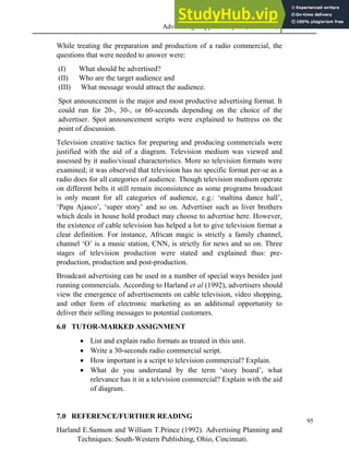 Advertising Copy and Layout (MAC 332) 2013
95
While treating the preparation and production of a radio commercial, the
questions that were needed to answer were:
(I) What should be advertised?
(II) Who are the target audience and
(III) What message would attract the audience.
Spot announcement is the major and most productive advertising format. It
could run for 20-, 30-, or 60-seconds depending on the choice of the
advertiser. Spot announcement scripts were explained to buttress on the
point of discussion.
Television creative tactics for preparing and producing commercials were
justified with the aid of a diagram. Television medium was viewed and
assessed by it audio/visual characteristics. More so television formats were
examined; it was observed that television has no specific format per-se as a
radio does for all categories of audience. Though television medium operate
on different belts it still remain inconsistence as some programs broadcast
is only meant for all categories of audience, e.g.: ‘maltina dance hall’,
‘Papa Ajasco’, ‘super story’ and so on. Advertiser such as liver brothers
which deals in house hold product may choose to advertise here. However,
the existence of cable television has helped a lot to give television format a
clear definition. For instance, African magic is strictly a family channel,
channel ‘O’ is a music station, CNN, is strictly for news and so on. Three
stages of television production were stated and explained thus: pre-
production, production and post-production.
Broadcast advertising can be used in a number of special ways besides just
running commercials. According to Harland et al (1992), advertisers should
view the emergence of advertisements on cable television, video shopping,
and other form of electronic marketing as an additional opportunity to
deliver their selling messages to potential customers.
6.0 TUTOR-MARKED ASSIGNMENT
 List and explain radio formats as treated in this unit.
 Write a 30-seconds radio commercial script.
 How important is a script to television commercial? Explain.
 What do you understand by the term ‘story board’, what
relevance has it in a television commercial? Explain with the aid
of diagram.
7.0 REFERENCE/FURTHER READING
Harland E.Samson and William T.Prince (1992). Advertising Planning and
Techniques: South-Western Publishing, Ohio, Cincinnati.
 