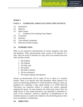 Advertising Copy and Layout (MAC 332) 2013
97
Module 3
UNITS 4 GUIDELINES FOR EVALUATING COPY OUTPUTS
1.0 Introduction
2.0 Objective
3.0 Main Content
3.1 Guidelines for Evaluating Copy Outputs
4.0 Conclusion
5.0 Summary
6.0 Tutor-marked Assignment
7.0 References/Further reading
1.0 INTRODUCTION
Often we are exposed to advertisements of various categories, thus print
and broadcast. These advertisements rarely consist of all elements of a
copy. There are seven (7) elements of a copy, these were treated in previous
units, and they include:
1. The headline
2. The subhead
3. the body copy
4. The caption
5. The blurb or balloon
6. The box and panels
7. The slogan, logotype and signature.
Always an advertisement will be made of two to three of a common
element. There is no specific rules that determines which element to be
used in an advertising production or which should not. However, there are
guidelines for evaluating a copy output George et al (1995) hold that
“advertisers use numerous criteria to evaluate the creative approach
suggested by agency. In some instances, the clients may want to have the
rough layout or story board pretested to get quantitative information to
assist in the evaluation”. However, objectivity is deemphasized as the
evaluation process is usually more subjective; the advertising process relies
more on qualitative considerations.
2.0 OBJECTIVE
 
