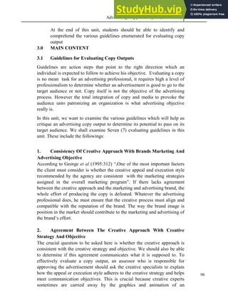 Advertising Copy and Layout (MAC 332) 2013
98
At the end of this unit, students should be able to identify and
comprehend the various guidelines enumerated for evaluating copy
output
3.0 MAIN CONTENT
3.1 Guidelines for Evaluating Copy Outputs
Guidelines are action steps that point to the right direction which an
individual is expected to follow to achieve his objective. Evaluating a copy
is no mean task for an advertising professional, it requires high a level of
professionalism to determine whether an advertisement is good to go to the
target audience or not. Copy itself is not the objective of the advertising
process. However the total integration of copy and media to provoke the
audience unto patronizing an organization is what advertising objective
really is.
In this unit, we want to examine the various guidelines which will help us
critique an advertising copy output to determine its potential to pass on its
target audience. We shall examine Seven (7) evaluating guidelines in this
unit. These include the followings:
1. Consistency Of Creative Approach With Brands Marketing And
Advertising Objective
According to George et al (1995:312) “,One of the most important factors
the client must consider is whether the creative appeal and execution style
recommended by the agency are consistent with the marketing strategies
assigned in the overall marketing program”. If there lacks agreement
between the creative approach and the marketing and advertising brand, the
whole effort of producing the copy is defeated. Whatever the advertising
professional does, he must ensure that the creative process must align and
compatible with the reputation of the brand. The way the brand image is
position in the market should contribute to the marketing and advertising of
the brand’s effort.
2. Agreement Between The Creative Approach With Creative
Strategy And Objective
The crucial question to be asked here is whether the creative approach is
consistent with the creative strategy and objective. We should also be able
to determine if this agreement communicates what it is supposed to. To
effectively evaluate a copy output, an assessor who is responsible for
approving the advertisement should ask the creative specialists to explain
how the appeal or execution style adheres to the creative strategy and helps
meet communication objectives. This is crucial because creative experts
sometimes are carried away by the graphics and animation of an
 