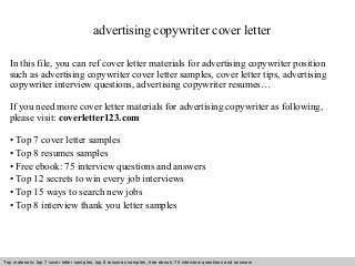 advertising copywriter cover letter 
In this file, you can ref cover letter materials for advertising copywriter position 
such as advertising copywriter cover letter samples, cover letter tips, advertising 
copywriter interview questions, advertising copywriter resumes… 
If you need more cover letter materials for advertising copywriter as following, 
please visit: coverletter123.com 
• Top 7 cover letter samples 
• Top 8 resumes samples 
• Free ebook: 75 interview questions and answers 
• Top 12 secrets to win every job interviews 
• Top 15 ways to search new jobs 
• Top 8 interview thank you letter samples 
Top materials: top 7 cover letter samples, top 8 Interview resumes samples, questions free and ebook: answers 75 – interview free download/ questions pdf and answers 
ppt file 
 
