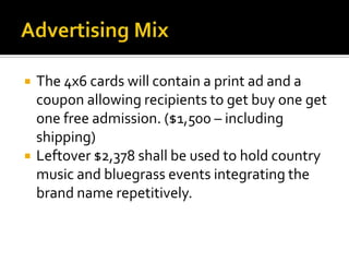Advertising MixThe 4x6 cards will contain a print ad and a coupon allowing recipients to get buy one get one free admission. ($1,500 – including shipping)Leftover $2,378 shall be used to hold country music and bluegrass events integrating the brand name repetitively.