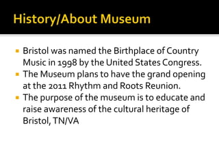 History/About MuseumBristol was named the Birthplace of Country Music in 1998 by the United States Congress.The Museum plans to have the grand opening at the 2011 Rhythm and Roots Reunion.The purpose of the museum is to educate and raise awareness of the cultural heritage of Bristol, TN/VA