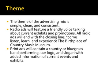 ThemeThe theme of the advertising mix is simple, clean, and consistent.Radio ads will feature a friendly voice talking about current exhibits and promotions. All radio ads will end with the closing line: “come listen, learn, and experience The Birthplace of Country Music Museum.Print ads will contain a country or bluegrass band performing, our logo, and slogan with added information of current eventsand exhibits.
