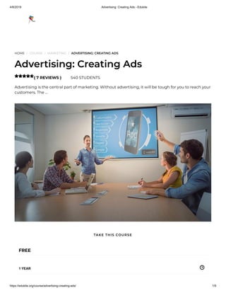4/8/2019 Advertising: Creating Ads - Edukite
https://edukite.org/course/advertising-creating-ads/ 1/9
HOME / COURSE / MARKETING / ADVERTISING: CREATING ADS
Advertising: Creating Ads
( 7 REVIEWS ) 540 STUDENTS
Advertising is the central part of marketing. Without advertising, it will be tough for you to reach your
customers. The …

FREE
1 YEAR
TAKE THIS COURSE
 