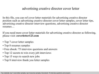 advertising creative director cover letter 
In this file, you can ref cover letter materials for advertising creative director 
position such as advertising creative director cover letter samples, cover letter tips, 
advertising creative director interview questions, advertising creative director 
resumes… 
If you need more cover letter materials for advertising creative director as following, 
please visit: coverletter123.com 
• Top 7 cover letter samples 
• Top 8 resumes samples 
• Free ebook: 75 interview questions and answers 
• Top 12 secrets to win every job interviews 
• Top 15 ways to search new jobs 
• Top 8 interview thank you letter samples 
Top materials: top 7 cover letter samples, top 8 Interview resumes samples, questions free and ebook: answers 75 – interview free download/ questions pdf and answers 
ppt file 
 