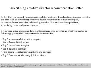 Interview questions and answers – free download/ pdf and ppt file
advertising creative director recommendation letter
In this file, you can ref recommendation letter materials for advertising creative director
position such as advertising creative director recommendation letter samples,
recommendation letter tips, advertising creative director interview questions,
advertising creative director resumes…
If you need more recommendation letter materials for advertising creative director as
following, please visit: recommendationletter.biz
• Top 7 recommendation letter samples
• Top 32 recruitment forms
• Top 7 cover letter samples
• Top 8 resumes samples
• Free ebook: 75 interview questions and answers
• Top 12 secrets to win every job interviews
For top materials: top 7 recommendation letter samples, top 8 resumes samples, free ebook: 75 interview questions and answers
Pls visit: recommendationletter.biz
 